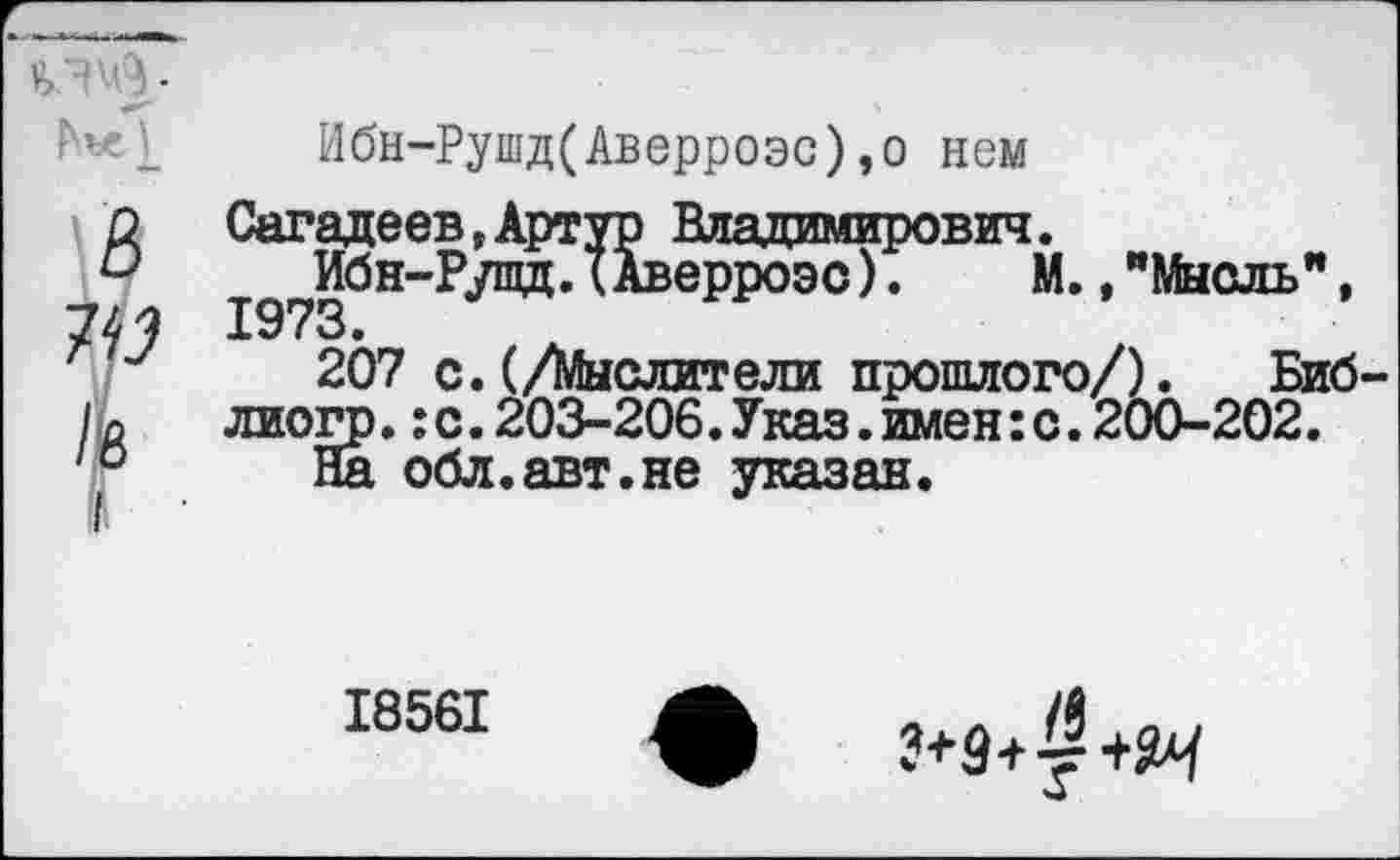 ﻿■
'«1 Ибн-Рушд(Аверроэс),о нем
ЙСагадеев,Артур Владимирович.
Ибн-Рупщ.(Аверроэс). М.,"Мысль", 7^ 1973.
207 с. (/Мыслители прошлого/). Биб-лиогр.:с.203-206.Указ.имен:с.200-202.
10 На обл.авт.не указан.
18561
?+9+т +Я